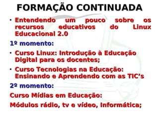 FORMAÇÃO CONTINUADA Entendendo um pouco sobre os recursos educativos do Linux Educacional 2.0 1º momento: Curso Linux: Introdução à Educação Digital para os docentes; Curso Tecnologias na Educação: Ensinando e Aprendendo com as TIC’s 2º momento: Curso Mídias em Educação: Módulos rádio, tv e vídeo, Informática; 