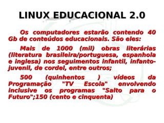 LINUX EDUCACIONAL 2.0 Os computadores estarão contendo 40 Gb de conteúdos educacionais. São eles: Mais de 1000 (mil) obras literárias (literatura brasileira/portuguesa, espanhola e inglesa) nos seguimentos infantil, infanto-juvenil, de cordel, entre outros; 500 (quinhentos ) vídeos da Programação "TV Escola" envolvendo inclusive os programas "Salto para o Futuro";150 (cento e cinquenta)  