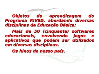 Objetos de aprendizagem do Programa RIVED, abordando diversas disciplinas da Educação Básica; Mais de 50 (cinquenta) softwares educacionais, envolvendo jogos e aplicativos que podem ser utilizados em diversas disciplinas. Os hinos de nosso país. 