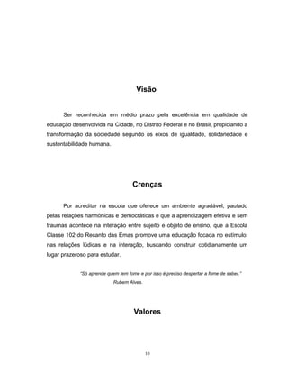 Visão
Ser reconhecida em médio prazo pela excelência em qualidade de
educação desenvolvida na Cidade, no Distrito Federal e no Brasil, propiciando a
transformação da sociedade segundo os eixos de igualdade, solidariedade e
sustentabilidade humana.

Crenças
Por acreditar na escola que oferece um ambiente agradável, pautado
pelas relações harmônicas e democráticas e que a aprendizagem efetiva e sem
traumas acontece na interação entre sujeito e objeto de ensino, que a Escola
Classe 102 do Recanto das Emas promove uma educação focada no estímulo,
nas relações lúdicas e na interação, buscando construir cotidianamente um
lugar prazeroso para estudar.
“Só aprende quem tem fome e por isso é preciso despertar a fome de saber.”
Rubem Alves.

Valores

10

 