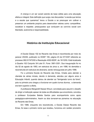 A criança é um ser social carente de base sólida para uma educação
efetiva e integral. Esta definição que surgiu nas discussões “a escola que temos
e a escola que queremos” levou a Escola a se preocupar em cultivar e
preservar um ambiente propício para desenvolver valores como: compartilhar,
socializar e respeitar, pressupostos que conduzem ao convívio social com
liberdade, autonomia e responsabilidade.

Histórico da Instituição Educacional

A Escola Classe 102 do Recanto das Emas é reconhecida por meio do
parecer 253/94, publicado no DODF 195, página 23 de 07/10/97 referente ao
processo 082.017473/93 e Resolução 4352-SEDF, de 16/12/93. Está localizada
à Quadra 102 Conjunto 3A Lote 01, Fone: 3901-3351. Sua inauguração foi no
dia 02 de agosto de 1993, em estrutura de zinco e, em 1996, foi demolida e
reconstruída em estrutura de alvenaria, sendo reinaugurada em julho 1998.
Foi a primeira Escola do Recanto das Emas. Criada para atender a
clientela de séries iniciais, devido à demanda, atendeu por alguns anos à
Educação Infantil, quando deixou de atender ao “famigerado turno da fome”,
pois no primeiro ano chegou a funcionar em quatro turnos diurnos, a demanda
era bem superior a oferta.
A professora Margareth Nasser Khouri, convidada para assumir o desafio
de dirigir a Instituição apesar de todas as dificuldades que encontraria, convidou
o professor Eurípedes Batista Santos para acompanhá-la como apoio
pedagógico-administrativo. Assim os dois tornaram-se pioneiros na educação
do Recanto das Emas.
Em 1996, enquanto era reconstruída, a Escola Classe Recanto das
Emas, foi esse o primeiro nome que recebeu, funcionou em caráter provisório

11

 