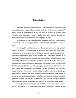 Diagnóstico

A Escola Classe 102 do Recanto das Emas oferece educação básica nos
anos iniciais com organização em ciclos sendo em 2013 seis turmas do BIA,
Bloco Inicial de Alfabetização e dez do Bloco II, quartos e quintos anos.
Trabalha com educação inclusiva, razão pela qual algumas turmas são
reduzidas e outras se caracterizam por integração inversa.
A estratégia de matricula foi atingida para este ano letivo, o que garantiu
um número de alunos compatível com a proposta da Rede Pública por sala de
aula.
A percepção empírica de que a Escola atende a uma comunidade
carente conduziu os profissionais de ensino e estudantes da Instituição a
realização de uma pesquisa com amostragem bastante significativa, pois foram
aplicados questionários para quase metade da Comunidade Escolar e os
resultados obtidos foram surpreendentes: A comunidade atendida pela Escola,
até então entendida como carente, evidenciou que metade das famílias não
paga aluguel, metade possui pelo menos um veículo automotivo, a maioria das
famílias são constituídas por até quatro pessoas, a maioria das famílias tem
pelo menos dois provedores com emprego fixo, em dois terços das famílias o
responsável tem no mínimo o ensino médio completo, pelo menos dois terços
tem acesso à internet, dos quais noventa por cento acessa de casa, menos de
um terço das famílias possui algum benefício do Estado. A carência existente,
portanto, vai além dos aspectos econômicos, o que aumenta a responsabilidade
da Escola com relação à qualidade dos serviços ao cumprir seu papel social.
A equipe gestora eleita para um mandato de um ano e meio, que se
encerra ao final de 2013, desenvolve uma gestão próxima do ideal de Gestão

13

 