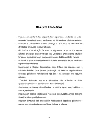 Objetivos Específicos

•

Desenvolver a criticidade e capacidade de aprendizagem, tendo em vista a
aquisição de conhecimento, habilidades e a formação de hábitos e valores .

•

Estimular a criatividade e a autoconfiança do educando na realização de
atividades em busca de seus talentos.

•

Oportunizar a participação de todos os segmentos da escola nos eventos
culturais propostos e desenvolvidos pela Unidade de Ensino com o intuito de
fortalecer o relacionamento entre os segmentos da Comunidade Escolar.

•

Incentivar o gosto e hábito pela leitura a partir do vivenciar textos literários e
experiências cotidianas.

•

Implementar a Gestão Democrática, com ênfase nas relações com o
Conselho Escolar, para garantir participação de todos os segmentos nas
decisões garantindo transparência nos atos e na aplicação dos recursos
públicos.

•

Oferecer atividades lúdicas e recreativas com o intuito de tornar
agradáveis/prazerosos os momentos de escolarização.

•

Oportunizar atividades diversificadas no contra turno para viabilizar a
Educação Integral.

•

Desenvolver postura ecológica de respeito e preservação ao meio ambiente
visando melhor qualidade de vida.

•

Propiciar a inclusão dos alunos com necessidades especiais garantindo o
acesso e a permanência num ambiente lúdico e acolhedor.

15

 