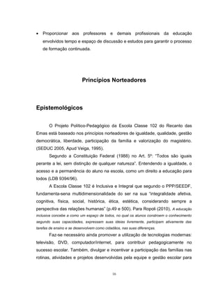 •

Proporcionar aos professores e demais profissionais da educação
envolvidos tempo e espaço de discussão e estudos para garantir o processo
de formação continuada.

Princípios Norteadores

Epistemológicos
O Projeto Político-Pedagógico da Escola Classe 102 do Recanto das
Emas está baseado nos princípios norteadores de igualdade, qualidade, gestão
democrática, liberdade, participação da família e valorização do magistério.
(SEDUC 2005, Apud Veiga, 1995).
Segundo a Constituição Federal (1988) no Art. 5º: “Todos são iguais
perante a lei, sem distinção de qualquer natureza”. Entendendo a igualdade, o
acesso e a permanência do aluno na escola, como um direito a educação para
todos (LDB 9394/96).
A Escola Classe 102 é Inclusiva e Integral que segundo o PPP/SEEDF,
fundamenta-sena multidimensionalidade do ser na sua “integralidade afetiva,
cognitiva, física, social, histórica, ética, estética, considerando sempre a
perspectiva das relações humanas” (p.49 e 500). Para Ropoli (2010), A educação
inclusiva concebe a como um espaço de todos, no qual os alunos constroem o conhecimento
segundo suas capacidades, expressam suas ideias livremente, participam ativamente das
tarefas de ensino e se desenvolvem como cidadãos, nas suas diferenças.

Faz-se necessário ainda promover a utilização de tecnologias modernas:
televisão, DVD, computador/internet, para contribuir pedagogicamente no
sucesso escolar. Também, divulgar e incentivar a participação das famílias nas
rotinas, atividades e projetos desenvolvidas pela equipe e gestão escolar para

16

 