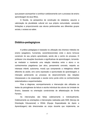 que possam acompanhar e contribuir cotidianamente com o processo de ensino
aprendizagem de seus filhos.
A Escola, na perspectiva de construção da cidadania, assume a
valorização da pluralidade cultural em sua própria comunidade, vencendo
limitações e proporcionando aos alunos pertencentes aos diferentes grupos
sociais, o acesso ao saber.

Didático-pedagógicos
A prática pedagógica é baseada na utilização dos diversos métodos de
ensino (piagetiano, humanista, sociointeracionista) onde o aluno torna-se
construtor do seu próprio aprendizado, sendo ele o centro do processo. O
professor cria situações favoráveis e significativas de aprendizagem, tornandose mediador e mantendo uma relação interativa entre o aluno e os
conhecimentos piagetianos (ser ativo, pensamento concreto, respeito ao
interesse infantil, autonomia, moral) que compreende a inteligência infantil
diferente do adulto, erro como expressão e oportunidade de aprendizagem, a
interação

pertencente

ao

processo

de

desenvolvimento

das

relações

interpessoais e da cooperação e escola como ponte entre os conhecimentos
sistematizados e experimentados.
Para a diagnose, acompanhamento e intervenção são utilizados os
testes da psicogênese da leitura e escrita individual dos alunos da Unidade de
Ensino, baseada na orientação construtivista de alfabetização de Emília
Ferreiro.
As

intervenções

são

feitas

coletivamente

e

individualmente.

Coletivamente as orientações e intervenções realizadas pelo SOE (Serviço de
Orientação Educacional) e EEAA (Equipe Especializada de Apoio a
Aprendizagem) são direcionadas ao corpo docente que implementa, se

17

 