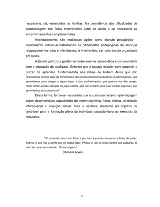 necessário, são estendidas as famílias. Na persistência das dificuldades de
aprendizagem são feitas intervenções junto ao aluno e se necessário os
encaminhamentos complementares.
Individualmente, são realizadas ações como plantão pedagógico –
atendimento individual trabalhando as dificuldades pedagógicas do aluno,os
reagrupamentos intra e interclasses, e interventivo, ser uma escola organizada
em ciclos.
A Escola prioriza a gestão verdadeiramente democrática e comprometida
com a educação de qualidade. Entende que o espaço escolar deve propiciar o
prazer de aprender, fundamentada nas ideias de Rubem Alves que diz:
“precisamos de dois tipos de ferramentas: dos conhecimentos necessários à sobrevivência, que
aprendemos para chegar a algum lugar, e dos conhecimentos que apenas nos dão prazer,
como armar quebra-cabeças ou jogar xadrez, que não existem para levar a coisa alguma e que
aprendemos por puro prazer”.

Desta forma, torna-se necessário que no processo ensino aprendizagem
sejam desenvolvidas capacidades de ordem cognitiva, física, afetiva, de relação
interpessoal e inserção social, ética e estética, mediante ao objetivo de
contribuir para a formação plena do indivíduo, capacitando-o ao exercício da
cidadania.

“Só aprende quem tem fome e por isso é preciso despertar a fome de saber.
Ensinar o voo não é tarefa que se possa fazer. Porque o voo já nasce dentro dos pássaros. O
voo não pode ser ensinado. Só encorajado”.

(Rubem Alves)

18

 
