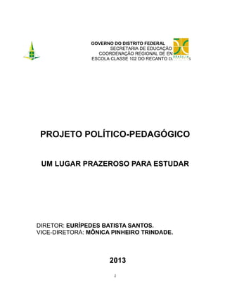 GOVERNO DO DISTRITO FEDERAL
SECRETARIA DE EDUCAÇÃO
COORDENAÇÃO REGIONAL DE ENSINO
ESCOLA CLASSE 102 DO RECANTO DAS EMAS

PROJETO POLÍTICO-PEDAGÓGICO
UM LUGAR PRAZEROSO PARA ESTUDAR

DIRETOR: EURÍPEDES BATISTA SANTOS.
VICE-DIRETORA: MÔNICA PINHEIRO TRINDADE.

2013
2

 