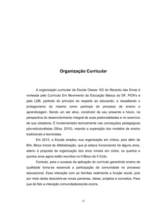 Organização Curricular

A organização curricular da Escola Classe 102 do Recanto das Emas é
norteada pelo Currículo Em Movimento da Educação Básica do DF, PCN’s e
pela LDB, partindo do princípio do respeito ao educando, e ressaltando o
protagonismo

do

mesmo

como

partícipe

do

processo

de

ensino

e

aprendizagem. Sendo um ser ativo, construtor de seu presente e futuro, na
perspectiva do desenvolvimento integral de suas potencialidades e no exercício
de sua cidadania. É fundamentado teoricamente nas concepções pedagógicas
pós-estruturalistas (Silva, 2010), visando a superação dos modelos de ensino
tradicionais e tecnicistas.
Em 2013, a Escola ampliou sua organização em cíclica, pois além do
BIA, Bloco Inicial de Alfabetização, que já estava funcionando há alguns anos,
aderiu à proposta de organização dos anos iniciais em ciclos, os quartos e
quintos anos agora estão reunidos no II Bloco do II Ciclo.
Contudo, para o sucesso da aplicação do currículo garantindo ensino de
qualidade torna-se essencial a participação da comunidade no processo
educacional. Essa interação com as famílias realimenta a função social, pois
por meio desta descobre-se novas parcerias, ideias, projetos e conceitos. Para
que de fato a interação comunidade/escola ocorra.

23

 