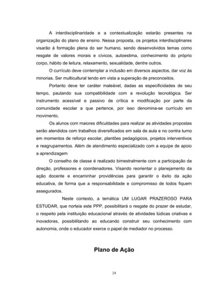 A interdisciplinaridade e a contextualização estarão presentes na
organização do plano de ensino. Nessa proposta, os projetos interdisciplinares
visarão à formação plena do ser humano, sendo desenvolvidos temas como
resgate de valores morais e cívicos, autoestima, conhecimento do próprio
corpo, hábito de leitura, relaxamento, sexualidade, dentre outros.
O currículo deve contemplar a inclusão em diversos aspectos, dar voz às
minorias. Ser multicultural tendo em vista a superação de preconceitos.
Portanto deve ter caráter maleável, dadas as especificidades de seu
tempo, pautando sua compatibilidade com a revolução tecnológica. Ser
instrumento acessível e passivo de crítica e modificação por parte da
comunidade escolar a que pertence, por isso denomina-se currículo em
movimento.
Os alunos com maiores dificuldades para realizar as atividades propostas
serão atendidos com trabalhos diversificados em sala de aula e no contra turno
em momentos de reforço escolar, plantões pedagógicos, projetos interventivos
e reagrupamentos. Além de atendimento especializado com a equipe de apoio
a aprendizagem
O conselho de classe é realizado bimestralmente com a participação da
direção, professores e coordenadores. Visando reorientar o planejamento da
ação docente e encaminhar providências para garantir o êxito da ação
educativa, de forma que a responsabilidade e compromisso de todos fiquem
assegurados.
Neste contexto, a temática UM LUGAR PRAZEROSO PARA
ESTUDAR, que norteia este PPP, possibilitará o resgate do prazer de estudar,
o respeito pela instituição educacional através de atividades lúdicas criativas e
inovadoras, possibilitando ao educando construir seu conhecimento com
autonomia, onde o educador exerce o papel de mediador no processo.

Plano de Ação

24

 