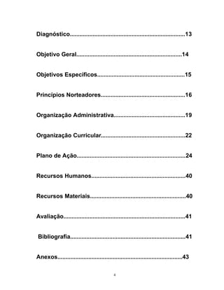 Diagnóstico.......................................................................13
Objetivo Geral.................................................................14
Objetivos Específicos......................................................15
Princípios Norteadores....................................................16
Organização Administrativa............................................19
Organização Curricular....................................................22
Plano de Ação...................................................................24
Recursos Humanos..........................................................40
Recursos Materiais...........................................................40
Avaliação...........................................................................41
Bibliografia.......................................................................41
Anexos.............................................................................43
4

 