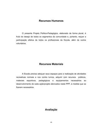 Recursos Humanos

O presente Projeto Político-Pedagógico, elaborado de forma plural, é
fruto do desejo de todos os segmentos da comunidade e, portanto, requer a
participação efetiva de todos os profissionais da Escola, além de outros
voluntários.

Recursos Materiais

A Escola precisa adequar seus espaços para a realização de atividades
recreativas normais e nos contra turnos, adquirir com recursos
materiais

esportivos,

pedagógicos

e

equipamentos

públicos,

necessários

ao

desenvolvimento de cada ação/projeto elencados neste PPP, à medida que se
fizerem necessários.

Avaliação

40

 