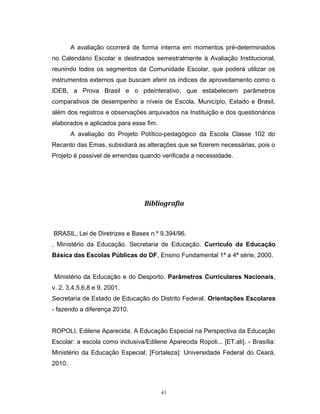 A avaliação ocorrerá de forma interna em momentos pré-determinados
no Calendário Escolar e destinados semestralmente à Avaliação Institucional,
reunindo todos os segmentos da Comunidade Escolar, que poderá utilizar os
instrumentos externos que buscam aferir os índices de aproveitamento como o
IDEB, a Prova Brasil e o pdeinterativo, que estabelecem parâmetros
comparativos de desempenho a níveis de Escola, Município, Estado e Brasil,
além dos registros e observações arquivados na Instituição e dos questionários
elaborados e aplicados para esse fim.
A avaliação do Projeto Político-pedagógico da Escola Classe 102 do
Recanto das Emas, subsidiará as alterações que se fizerem necessárias, pois o
Projeto é passível de emendas quando verificada a necessidade.

Bibliografia

BRASIL, Lei de Diretrizes e Bases n.º 9.394/96.
, Ministério da Educação. Secretaria de Educação. Currículo da Educação
Básica das Escolas Públicas do DF, Ensino Fundamental 1ª a 4ª série, 2000.
Ministério da Educação e do Desporto. Parâmetros Curriculares Nacionais,
v. 2, 3,4,5,6,8 e 9, 2001.
Secretaria de Estado de Educação do Distrito Federal. Orientações Escolares
- fazendo a diferença 2010.
ROPOLI, Edilene Aparecida. A Educação Especial na Perspectiva da Educação
Escolar: a escola como inclusiva/Edilene Aparecida Ropoli... [ET.ali]. - Brasília:
Ministério da Educação Especial; [Fortaleza]: Universidade Federal do Ceará,
2010.

41

 