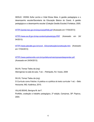 SEDUC. VIEIRA Sofia Lerche e Vidal Eloisa Maia. A gestão pedagógica e o
desempenho escolar/Secretaria da Educação Básica do Ceará. A gestão
pedagógica e o desempenho escolar (Coleção Gestão Escolar) Fortaleza, 2005.
HTTP://portal.mec.gov.br/arquivos/pdf/Idb.pdf (Acessado em 17/04/2013)
HTTP://www.se.df.gov.br/wp-content/uploads/ppp.PDF

(Acessado

em

24/

04/2013)
HTTP://www.planalto.gov.br/ccivil 03/constituição/constituição.htm (Acessado
em 17/04/2013)

HTTP://www.padreovidio.com.br/cpo/leitura/maio/oprazerdeaprender.pdf
(Acessado em 24/04/2013)

SILVA, Tomaz Tadeu da (org)
Alienígenas na sala de aula, 7 ed. – Petrópolis, RJ: Vozes, 2008
SILVA, Tomaz Tadeu da (org)
O Currículo como Fetiche: A poética e a política do texto curricular 1 ed. – Belo
Horizonte, MG: Autêntica, 2010.
VILLAS BOAS, Benigna M. de F.
Portfólio, avaliação e trabalho pedagógico, 2ª edição, Campinas, SP: Papirus,
2004.

42

 