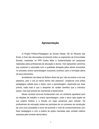 Apresentação

O Projeto Político-Pedagógico da Escola Classe 102 do Recanto das
Emas, é fruto das discussões envolvendo todos os segmentos da Comunidade
Escolar, inspiradas no PPP Carlos Mota e fundamentadas em pesquisas
realizadas pelos profissionais de educação e alunos. Vem apresentar caminhos
que propiciem a educação com a qualidade almejada pelos atores envolvidos
no processo ensino aprendizagem buscando contribuir para a formação plena
de seus educandos.
Acreditando nas ideias de Rubem Alves de que “não se ensina o voo aos
pássaros, pois o voo já nasce dentro dos pássaros”, propõe-se uma práxis
pedagógica voltada para o lúdico, pois a aprendizagem, observada por esse
prisma, nada mais é que o despertar do caráter científico que o indivíduo
possui, mas que precisa ser incentivado a desenvolver.
Nesse contexto torna-se fundamental criar um ambiente agradável para
as relações de trabalho e ensino aprendizagem, onde o aluno seja sujeito de
sua própria história e a Escola um lugar prazeroso para estudar. Os
profissionais de educação sintam-se partícipes de um processo de construção
de uma nova sociedade e como tal aumente o nível de comprometimento com
fazer pedagógico e com a prática de ações marcadas pela vontade coletiva
expressa pela conduta democrática.

5

 
