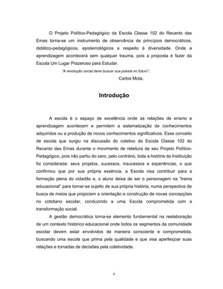O Projeto Político-Pedagógico da Escola Classe 102 do Recanto das
Emas torna-se um instrumento de observância de princípios democráticos,
didático-pedagógicos, epistemológicos e respeito à diversidade. Onde a
aprendizagem acontecerá sem qualquer trauma, pois a proposta é fazer da
Escola Um Lugar Prazeroso para Estudar.
“A revolução social deve buscar sua poesia no futuro”.

Carlos Mota.

Introdução

A escola é o espaço de excelência onde as relações de ensino e
aprendizagem acontecem e permitem a sistematização de conhecimentos
adquiridos ou a produção de novos conhecimentos significativos. Esse conceito
de escola que surgiu na discussão do coletivo da Escola Classe 102 do
Recanto das Emas durante o movimento de releitura de seu Projeto PolíticoPedagógico, pois não partiu do zero, pelo contrário, toda a história da Instituição
foi considerada: seus projetos, sucessos, insucessos e experiências, o que
confirmou que por sua própria essência, a Escola visa contribuir para a
formação plena do cidadão e, o aluno deixa de ser o personagem na ”trama
educacional” para tornar-se sujeito de sua própria história, numa perspectiva de
busca de meios que propiciem a orientação e construção de novas concepções
no cotidiano escolar, conduzindo a uma Escola comprometida com a
transformação social.
A gestão democrática torna-se elemento fundamental na reelaboração
de um contexto histórico educacional onde todos os segmentos da comunidade
escolar devem estar envolvidos de maneira consciente e comprometida,
buscando uma escola que prima pela qualidade e que visa aperfeiçoar suas
relações e tomadas de decisões pela coletividade.

6

 