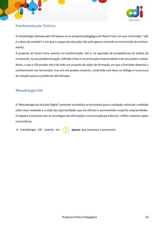 Proposta Prática Pedagógica 10
Fundamentação Teórica
A metodologia adotada pelo CDI baseia-se na proposta pedagógica de Paulo Freire, em que o formador “não
é o dono da verdade” e em que o espaço de educação não está apenas centrado na transmissão de conheci-
mento.
A proposta de Paulo Freire assenta na transformação, isto é, na aquisição de competências de análise da
envolvente, na sua problematização, reflexão crítica e na construção empreendedora de um projeto criativo.
Assim, o que o CDI propõe não é de todo um conjunto de ações de formação, em que o formador deposita o
conhecimento nos formandos, mas sim um projeto conjunto, construído com base no diálogo e na procura
de soluções para os problemas identificados.
Metodologia CDI
A “Metodologia de Inclusão Digital” pretende sensibilizar os formandos para a realidade, estimular a reflexão
sobre essa realidade e a visão das oportunidades que ela oferece e promovendo o espírito empreendedor.
O objetivo é portanto usar as tecnologias de informação e comunicação para discutir, refletir e planear ações
comunitárias.
A metodologia CDI assenta em passos, que passamos a apresentar:
 