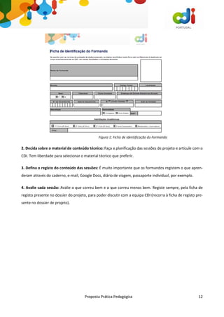 Proposta Prática Pedagógica 12
2. Decida sobre o material de conteúdo técnico: Faça a planificação das sessões de projeto e articule com o
CDI. Tem liberdade para selecionar o material técnico que preferir.
3. Defina o registo do conteúdo das sessões: É muito importante que os formandos registem o que apren-
deram através do caderno, e-mail, Google Docs, diário de viagem, passaporte individual, por exemplo.
4. Avalie cada sessão: Avalie o que correu bem e o que correu menos bem. Registe sempre, pela ficha de
registo presente no dossier do projeto, para poder discutir com a equipa CDI (recorra à ficha de registo pre-
sente no dossier de projeto).
Figura 1: Ficha de Identificação do Formando
 