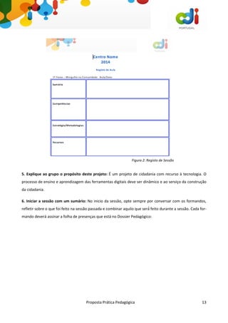 Proposta Prática Pedagógica 13
5. Explique ao grupo o propósito deste projeto: É um projeto de cidadania com recurso à tecnologia. O
processo de ensino e aprendizagem das ferramentas digitais deve ser dinâmico e ao serviço da construção
da cidadania.
6. Iniciar a sessão com um sumário: No inicio da sessão, opte sempre por conversar com os formandos,
refletir sobre o que foi feito na sessão passada e combinar aquilo que será́ feito durante a sessão. Cada for-
mando deverá assinar a folha de presenças que está no Dossier Pedagógico:
Figura 2: Registo de Sessão
 