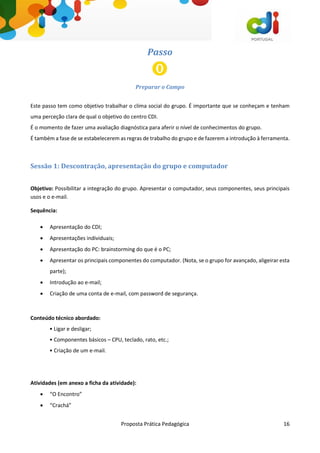 Proposta Prática Pedagógica 16
Passo
Preparar o Campo
Este passo tem como objetivo trabalhar o clima social do grupo. É importante que se conheçam e tenham
uma perceção clara de qual o objetivo do centro CDI.
É o momento de fazer uma avaliação diagnóstica para aferir o nível de conhecimentos do grupo.
É também a fase de se estabelecerem as regras de trabalho do grupo e de fazerem a introdução à ferramenta.
Sessão 1: Descontração, apresentação do grupo e computador
Objetivo: Possibilitar a integração do grupo. Apresentar o computador, seus componentes, seus principais
usos e o e-mail.
Sequência:
 Apresentação do CDI;
 Apresentações individuais;
 Apresentação do PC: brainstorming do que é o PC;
 Apresentar os principais componentes do computador. (Nota, se o grupo for avançado, aligeirar esta
parte);
 Introdução ao e-mail;
 Criação de uma conta de e-mail, com password de segurança.
Conteúdo técnico abordado:
• Ligar e desligar;
• Componentes básicos – CPU, teclado, rato, etc.;
• Criação de um e-mail.
Atividades (em anexo a ficha da atividade):
 “O Encontro”
 “Crachá”
 