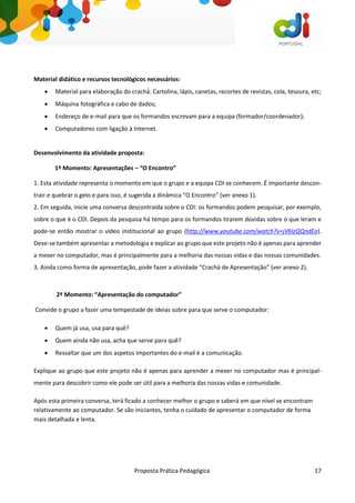 Proposta Prática Pedagógica 17
Material didático e recursos tecnológicos necessários:
 Material para elaboração do crachá́: Cartolina, lápis, canetas, recortes de revistas, cola, tesoura, etc;
 Máquina fotográfica e cabo de dados;
 Endereço de e-mail para que os formandos escrevam para a equipa (formador/coordenador);
 Computadores com ligação à Internet.
Desenvolvimento da atividade proposta:
1º Momento: Apresentações – “O Encontro”
1. Esta atividade representa o momento em que o grupo e a equipa CDI se conhecem. É importante descon-
trair e quebrar o gelo e para isso, é sugerida a dinâmica “O Encontro” (ver anexo 1).
2. Em seguida, inicie uma conversa descontraída sobre o CDI: os formandos podem pesquisar, por exemplo,
sobre o que é o CDI. Depois da pesquisa há tempo para os formandos tirarem dúvidas sobre o que leram e
pode-se então mostrar o vídeo institucional ao grupo (http://www.youtube.com/watch?v=jV6lzQQndEo).
Deve-se também apresentar a metodologia e explicar ao grupo que este projeto não é apenas para aprender
a mexer no computador, mas é principalmente para a melhoria das nossas vidas e das nossas comunidades.
3. Ainda como forma de apresentação, pode fazer a atividade “Crachá de Apresentação” (ver anexo 2).
2º Momento: “Apresentação do computador”
Convide o grupo a fazer uma tempestade de ideias sobre para que serve o computador:
 Quem já usa, usa para quê?
 Quem ainda não usa, acha que serve para quê?
 Ressaltar que um dos aspetos importantes do e-mail é a comunicação.
Explique ao grupo que este projeto não é apenas para aprender a mexer no computador mas é principal-
mente para descobrir como ele pode ser útil para a melhoria das nossas vidas e comunidade.
Após esta primeira conversa, terá ficado a conhecer melhor o grupo e saberá em que nível se encontram
relativamente ao computador. Se são iniciantes, tenha o cuidado de apresentar o computador de forma
mais detalhada e lenta.
 