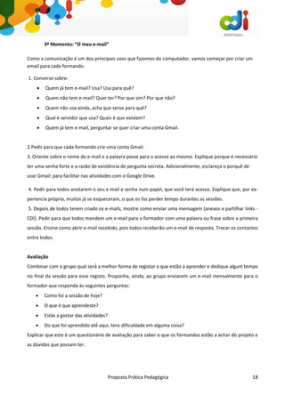 Proposta Prática Pedagógica 18
3º Momento: “O meu e-mail”
Como a comunicação é um dos principais usos que fazemos do computador, vamos começar por criar um
email para cada formando.
1. Converse sobre:
 Quem já tem e-mail? Usa? Usa para quê?
 Quem não tem e-mail? Quer ter? Por que sim? Por que não?
 Quem não usa ainda, acha que serve para quê?
 Qual é servidor que usa? Quais é que existem?
 Quem já tem e-mail, perguntar se quer criar uma conta Gmail.
2.Pedir para que cada formando crie uma conta Gmail.
3. Oriente sobre o nome do e-mail e a palavra passe para o acesso ao mesmo. Explique porque é necessário
ter uma senha forte e a razão de existência de pergunta secreta. Adicionalmente, esclareça o porquê de
usar Gmail: para facilitar nas atividades com o Google Drive.
4. Pedir para todos anotarem o seu e-mail e senha num papel, que você terá acesso. Explique que, por ex-
periencia própria, muitos já se esqueceram, o que os faz perder tempo durantes as sessões.
5. Depois de todos terem criado os e-mails, mostre como enviar uma mensagem (anexos e partilhar links -
CDI). Pedir para que todos mandem um e-mail para o formador com uma palavra ou frase sobre a primeira
sessão. Ensine como abrir e-mail recebido, pois todos receberão um e-mail de resposta. Trocar os contactos
entre todos.
Avaliação
Combinar com o grupo qual será́ a melhor forma de registar o que estão a aprender e dedique algum tempo
no final da sessão para esse registo. Proponha, ainda, ao grupo enviarem um e-mail mensalmente para o
formador que responda às seguintes perguntas:
 Como foi a sessão de hoje?
 O que é que aprendeste?
 Estás a gostar das atividades?
 Do que foi aprendido até́ aqui, tens dificuldade em alguma coisa?
Explicar que este é um questionário de avaliação para saber o que os formandos estão a achar do projeto e
as dúvidas que possam ter.
 