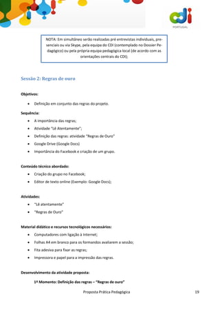 Proposta Prática Pedagógica 19
Sessão 2: Regras de ouro
Objetivos:
 Definição em conjunto das regras do projeto.
Sequência:
 A importância das regras;
 Atividade “Lê Atentamente”;
 Definição das regras: atividade “Regras de Ouro”
 Google Drive (Google Docs)
 Importância do Facebook e criação de um grupo.
Conteúdo técnico abordado:
 Criação do grupo no Facebook;
 Editor de texto online (Exemplo: Google Docs);
Atividades:
 “Lê atentamente”
 “Regras de Ouro”
Material didático e recursos tecnológicos necessários:
 Computadores com ligação à Internet;
 Folhas A4 em branco para os formandos avaliarem a sessão;
 Fita adesiva para fixar as regras;
 Impressora e papel para a impressão das regras.
Desenvolvimento da atividade proposta:
1º Momento: Definição das regras – “Regras de ouro”
NOTA: Em simultâneo serão realizadas pré entrevistas individuais, pre-
senciais ou via Skype, pela equipa do CDI (contemplado no Dossier Pe-
dagógico) ou pela própria equipa pedagógica local (de acordo com as
orientações centrais do CDI);
 