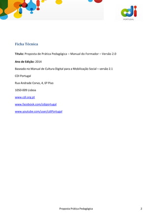 Proposta Prática Pedagógica 2
Ficha Técnica
Título: Proposta de Prática Pedagógica – Manual do Formador – Versão 2.0
Ano de Edição: 2014
Baseado no Manual de Cultura Digital para a Mobilização Social – versão 2.1
CDI Portugal
Rua Andrade Corvo, 4, 6º Piso
1050-009 Lisboa
www.cdi.org.pt
www.facebook.com/cdiportugal
www.youtube.com/user/cdiPortugal
 