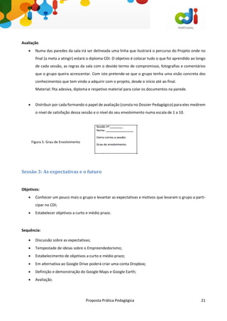 Proposta Prática Pedagógica 21
Avaliação
 Numa das paredes da sala irá ser delineada uma linha que ilustrará o percurso do Projeto onde no
final (a meta a atingir) estará o diploma CDI. O objetivo é colocar tudo o que foi aprendido ao longo
de cada sessão, as regras da sala com o devido termo de compromisso, fotografias e comentários
que o grupo queira acrescentar. Com isto pretende-se que o grupo tenha uma visão concreta dos
conhecimentos que tem vindo a adquirir com o projeto, desde o início até ao final.
Material: fita adesiva, diploma e respetivo material para colar os documentos na parede.
 Distribuir por cada formando o papel de avaliação (consta no Dossier Pedagógico) para eles medirem
o nível de satisfação dessa sessão e o nível do seu envolvimento numa escala de 1 a 10.
Figura 5: Grau de Envolvimento
Sessão 3: As expectativas e o futuro
Objetivos:
 Conhecer um pouco mais o grupo e levantar as expectativas e motivos que levaram o grupo a parti-
cipar no CDI;
 Estabelecer objetivos a curto e médio prazo.
Sequência:
 Discussão sobre as expectativas;
 Tempestade de ideias sobre o Empreendedorismo;
 Estabelecimento de objetivos a curto e médio prazo;
 Em alternativa ao Google Drive poderá criar uma conta Dropbox;
 Definição e demonstração do Google Maps e Google Earth;
 Avaliação.
 