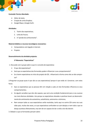 Proposta Prática Pedagógica 22
Conteúdo Técnico Abordado:
 Editor de texto;
 Criação de conta Dropbox;
 Google Maps e Google Earth.
Atividades:
1. Teatro das expectativas;
2. Linha do Futuro;
3. A “parede do conhecimento”.
Material didático e recursos tecnológicos necessários:
 Computadores com ligação à Internet;
 Projetor.
Desenvolvimento da atividade proposta:
1º Momento: “Expectativas”
1. Discussão com o grupo sobre o que é o conceito de expectativa:
 O que são expectativas?
 Será que as expectativas dos formandos podem influenciar o seu comportamento?
 Se criarem expectativas no início do projeto do CDI, influenciará a forma como eles se vão compor-
tar?
2.Perguntar ao grupo quais é que são as suas expectativas/ porque é que estão ali. Conversar, com estes
focos:
 Que as expectativas que as pessoas têm em relação a cada um dos formandos influencia os seus
comportamentos;
 Se alguém acreditar que eles são capazes, que será uma condição fundamental para o seu sucesso
nas mais diversas atividades. Isto porque as expectativas elevadas e positivas levam ao desenvolvi-
mento de sentimentos de autoestima, autoeficácia, autonomia e otimismo;
 Nem sempre todas as suas expectativas serão resolvidas, tanto aqui no centro CDI como nas suas
vidas pois, muitas das vezes, as suas expectativas confundem-se com desejos e nem tudo o que se
deseja acontece efetivamente, mas tem de ser capazes de dar a volta e de não desistir.
3. Debater o que os formandos pensam sobre:
 