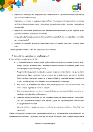 Proposta Prática Pedagógica 23
 Expectativas em relação aos amigos / futuro. Para que situação é que isto os remete? O que é que
vem à cabeça dos formandos?
 Expectativas em relação ao grupo de amigos: se forem elevadas aumenta a autoestima, a confiança,
sentimento de pertença ao grupo, a desenvolver competências sociais e pessoais, capacidade de
comunicação.
 Expectativas elevadas em relação ao futuro: maior envolvimento na realização dos objetivos. As ex-
pectativas têm de estar adaptadas à realidade.
 Em que situação/ casos é que as expectativas dos formandos não foram correspondidas? Como lida-
ram com a situação?
 Em forma de conclusão: será que as expectativas fazem os formandos andar para a frente ou abran-
dar?
4. Realização da atividade “Teatro das Expectativas” (ver anexo 5).
2º Momento: “As expectativas em relação ao grupo”
1. Dar a conhecer as expectativas do CDI:
 O principal objetivo do projeto: utilizar a informática em prol de uma causa de cidadania. A tec-
nologia é só uma ferramenta para a mobilização comunitária (para os formandos agirem na co-
munidade) e para a transformação social.
 Nós pretendemos que os formandos desenvolvam um pensamento crítico (ou seja que analisem
os problemas, digam o que está certo e errado, o que se pode mudar, que tomem decisões,
façam escolhas) e que sejam capazes de ler a sua realidade e, a partir daí, agir para transformá-
la, para mudá-la, porque é possível e encorajá-los de que eles são capazes.
 Nós, equipa CDI, acreditamos em cada um deles, no seu potencial, e é por isso que estamos aqui,
mas o sucesso depende um pouco de cada um.
 Queremos que se tornem em jovens empreendedores, que deem continuidade ao centro, tor-
nando-se, assim, também em formadores.
 Questione ainda o grupo sobre 1) o que é que eles acham que podem oferecer à comunidade?
2) O que é que a comunidade lhes pode oferecer?, 3) Em que é que eles podem contribuir para
a evolução da comunidade?
 Lançar o desafio: é o grupo que decide em melhorar e mudar a comunidade ou deixar ficar tudo
na mesma?
2.Deixar claro junto do grupo que nem todas as expectativas serão resolvidas neste projeto (pois cada um
tem expectativas diferentes) e questiona sobre em que é que este projeto pode colaborar na procura de
 