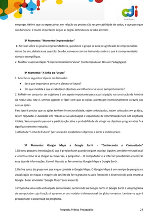 Proposta Prática Pedagógica 24
emprego. Referir que as expectativas em relação ao projeto são responsabilidade de todos, e que para que
isso funcione, é muito importante seguir as regras definidas na sessão anterior.
3º Momento: “Momento Empreendedor”
1. Ao falar sobre os jovens empreendedores, questione o grupo se sabe o significado de empreendedo-
rismo. Se sim, debata essa questão. Se não, converse com os formandos sobre o que é o empreendedo-
rismo e exemplifique.
2. Mostrar a apresentação “Empreendedorismo Social” (contemplada no Dossier Pedagógico).
4º Momento: “A linha do Futuro”
1. Aborde os seguintes tópicos de discussão:
 Será que importante pensar e planear o futuro?
 Em que medida é que estabelecer objetivos vai influenciar o vosso comportamento?
2. Refletir em conjunto: ter objetivos é um aspeto importante para a participação na construção da história
da nossa vida, isto é, sermos agentes é fazer com que as coisas aconteçam intencionalmente através das
nossas ações.
Para isso é preciso que as ações tenham intencionalidade, sejam antecipadas, sejam colocadas em prática,
sejam reguladas e avaliadas em relação à sua adequação e capacidade de concretização face aos objetivos
iniciais. Sem empenho pessoal e participação ativa a probabilidade de atingir os objetivos programados fica
significativamente reduzida.
3.Atividade “Linha do Futuro” (ver anexo 6): estabelecer objetivos a curto e médio prazo.
5º Momento: Google Maps e Google Earth - “Conhecendo a Comunidade”
1.Dê uma pequena introdução: O que é preciso fazer quando se quer localizar alguém, um determinado local
e a forma como lá se chega? A conversar, a perguntar…. O computador e a Internet possibilitam encontrar
esse tipo de informações. Como? Usando as ferramentas Google Maps e Google Earth.
2.Defina junto do grupo em que é que consiste o Google Maps. O Google Maps é um serviço de pesquisa e
visualização de mapas e imagens de satélite da Terra gratuito na web fornecido e desenvolvido pela empresa
Google. Fazer atividade “Google Maps” (ver anexo 8).
3.Proponha uma visita virtual pela comunidade, recorrendo ao Google Earth. O Google Earth é um programa
de computador cuja função é apresentar um modelo tridimensional do globo terrestre. Lembre-se que é
preciso fazer o Download do programa.
 