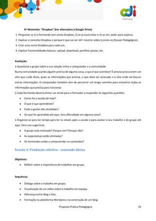 Proposta Prática Pedagógica 25
6º Momento: “Dropbox” (Em alternativa à Google Drive)
1. Perguntar se 1) o formando tem conta dropbox, 2) se já ouviu falar e 3) se sim, pedir para explicar.
2. Explicar o conceito Dropbox e porque é que vai ser útil: mostrar vídeo (consta no Dossier Pedagógico);
3. Criar uma conta Dropbox para cada um;
4. Explicar funcionalidades básicas: upload, download, partilhar pastas, etc.
Avaliação:
1.Questione o grupo sobre a sua relação entre o computador e a comunidade.
Numa comunidade quando alguém precisa de alguma coisa, o que é que acontece? É preciso procurarem um
sítio que cuide disso, quais as informações que precisa, o que deve ser acionado e o sítio onde vai buscar
outras informações. O computador também tem de percorrer um longo caminho para encontrar todas as
informações que precisa para funcionar.
2.Cada formando deverá enviar um email para o formador a responder às seguintes questões:
 Como foi a sessão de hoje?
 O que é que aprendeste?
 Estás a gostar das atividades?
 Do que foi aprendido até aqui, tens dificuldade em alguma coisa?
2.Organize-se para ter tempo para ler os emails após a sessão e para avaliar o seu trabalho e do grupo até
aqui. Para isso sugerimos:
 O grupo está motivado? Porque sim? Porque não?
 As expectativas estão alinhadas?
 Os formandos estão a compreender os conteúdos?
Sessão 4: Produção coletiva - somando ideias
Objetivos:
 Refletir sobre a importância de trabalhar em grupo.
Sequência:
 Diálogo sobre o trabalho em grupo;
 Visualização de um vídeo sobre o trabalho em equipa;
 Diferença entre Blog e Site;
 Formação na plataforma Wordpress na construção de um blog.
 