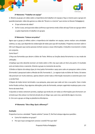 Proposta Prática Pedagógica 27
2º Momento: “Trabalhar em equipa”
1. Mostre ao grupo um vídeo sobre a importância de trabalhar em equipa e faça o mesmo para o grupo em
questão (exemplo: vídeo dos gansos ou vídeo da “Árvore e o menino” que consta no Dossier Pedagógico):
 O que acharam do vídeo?
 Se for o caso, será que este vídeo confirma o que temos vindo a falar até aqui? (isto se o grupo referir
o quão importante é trabalhar em grupo).
3º Momento: “Colocar em prática”
Agora que o grupo já refletiu sobre a importância de trabalhar em equipa, vamos realizar uma atividade
coletiva, ou seja, que depende da colaboração de todos para que dê resultados. Propomos escrever sobre o
CDI num blog para que outras pessoas tenham acesso a essas informações. O desafio é escreverem o texto
em conjunto.
Como fazer?
1.Peça aos formandos que abram o Editor de Texto. Reforce as funções desta ferramenta e o seu modo de
utilização;
2.Explique que eles deverão escrever um texto sobre o CDI, mas que cada um fará uma parte. O resultado
será um texto único e coerente. Oriente o grupo no momento da escrita;
3.Divida os tópicos do esboço (que já criou) pelos formandos e peça para cada um pesquisar sobre o tema
(Formando 1:pesquisará sobre a Missão do CDI; Formando 2:…) e registar tudo no Editor de Textos. Os textos
não precisam ser muito extensos, apenas devem conter toda a informação necessária e coerente para criar
a versão final;
4.Depois de todos terem terminado a sua pesquisa, peça para que cada um leia a sua parte. Caso o texto
tenha ficado confuso, faça algumas alterações junto do formando, sempre sugerindo mudanças para a me-
lhoria do texto final;
5.Quando os textos estiveram prontos, explique que terão de unir todas as informações para formarem um
só texto que irão colocar na internet através de um blog e que, para isso, aprenderão alguns recursos;
6. Crie com o grupo um blog na plataforma Wordpress.
4º Momento: “Site e Blog- Qual a diferença?”
Avaliação
Proponha à turma a atividade “Tapete coletivo” (anexo 7). No final coloque algumas questões:
 Como foi trabalhar em grupo?
 Por que é que conseguiram concluir a tarefa? Por que não?
 