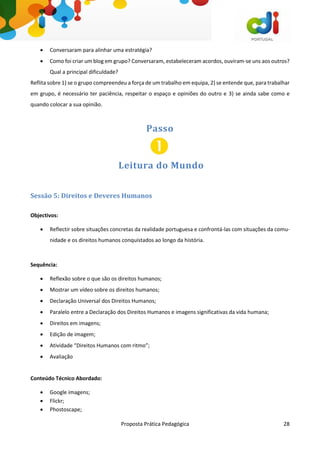Proposta Prática Pedagógica 28
 Conversaram para alinhar uma estratégia?
 Como foi criar um blog em grupo? Conversaram, estabeleceram acordos, ouviram-se uns aos outros?
Qual a principal dificuldade?
Reflita sobre 1) se o grupo compreendeu a força de um trabalho em equipa, 2) se entende que, para trabalhar
em grupo, é necessário ter paciência, respeitar o espaço e opiniões do outro e 3) se ainda sabe como e
quando colocar a sua opinião.
Passo
Leitura do Mundo
Sessão 5: Direitos e Deveres Humanos
Objectivos:
 Reflectir sobre situações concretas da realidade portuguesa e confrontá-las com situações da comu-
nidade e os direitos humanos conquistados ao longo da história.
Sequência:
 Reflexão sobre o que são os direitos humanos;
 Mostrar um vídeo sobre os direitos humanos;
 Declaração Universal dos Direitos Humanos;
 Paralelo entre a Declaração dos Direitos Humanos e imagens significativas da vida humana;
 Direitos em imagens;
 Edição de imagem;
 Atividade “Direitos Humanos com ritmo”;
 Avaliação
Conteúdo Técnico Abordado:
 Google imagens;
 Flickr;
 Phostoscape;
 