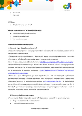 Proposta Prática Pedagógica 29
 Powerpoint
 Facebook;
Atividades:
 “Direitos Humanos com ritmo”
Material didático e recursos tecnológicos necessários:
 Computadores com ligação à Internet;
 Equipamento audiovisual;
 Instrumentos musicais.
Desenvolvimento da atividade proposta:
1º Momento: O que são os Direitos Humanos?
1.Hoje vamos começar por ler o nosso pequeno mundo. A nossa comunidade e a relação que ela tem com os
outros mundos que estão lá fora.
2.É importante aqui estar sempre atento à fala do grupo: registar tudo o que está a acontecer e tentar en-
volver todos na reflexão, de forma a que o grupo tire as suas próprias conclusões.
3.Ver o vídeo sobre o que são os Direitos Humanos: http://br.humanrights.com/#/what-are-human-rights
4.Através do Google aceda à Declaração Universal dos Direitos Humanos. Converse com o grupo sobre o
significado desta Declaração. Incentive o grupo a encontrar os artigos que dizem respeito aos direitos huma-
nos da Constituição da República Portuguesa - http://www.parlamento.pt/Legislacao/Paginas/Consti-
tuicaoRepublicaPortuguesa.aspx
5.A ideia será o grupo indicar palavras que sejam importantes para a vida humana e registá-las/lista-las em
documento word, projetado na parede. Depois disso, pedir ao grupo para aceder ao Google e pesquisar por
“jose boavida caria flickr” e “António pedrosa fotógrafo” (http://antoniopedrosa.com) – ou outras palavras
que considerar úteis para a pesquisa em questão. Vejam as imagens e conversem sobre o que elas têm de
diferente do que viram do vídeo e do que listaram sobre o que é importante para a vida humana a partir da
Declaração Universal dos Direitos Humanos. O que sentimos falta?
2º Momento: Os Direitos das Imagens
1.Após a visualização das imagens dos respetivos fotógrafos ou as que decidirem questione o grupo:
 Porque visualizam as fotos que eles fizeram?
 É uma realidade distante da vossa?
 