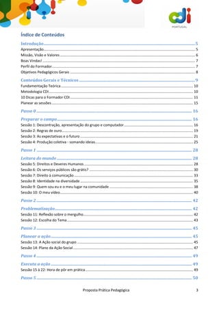 Proposta Prática Pedagógica 3
Índice de Conteúdos
Introdução.....................................................................................................................................................5
Apresentação..................................................................................................................................................... 5
Missão, Visão e Valores..................................................................................................................................... 6
Boas Vindas! ...................................................................................................................................................... 7
Perfil do Formador............................................................................................................................................. 7
Objetivos Pedagógicos Gerais ........................................................................................................................... 8
Conteúdos Gerais e Técnicos ..................................................................................................................9
Fundamentação Teórica.................................................................................................................................. 10
Metodologia CDI.............................................................................................................................................. 10
10 Dicas para o Formador CDI......................................................................................................................... 11
Planear as sessões ........................................................................................................................................... 15
Passo 0 ......................................................................................................................................................... 16
Preparar o campo..................................................................................................................................... 16
Sessão 1: Descontração, apresentação do grupo e computador.................................................................... 16
Sessão 2: Regras de ouro................................................................................................................................. 19
Sessão 3: As expectativas e o futuro ............................................................................................................... 21
Sessão 4: Produção coletiva - somando ideias................................................................................................ 25
Passo 1 ......................................................................................................................................................... 28
Leitura do mundo ..................................................................................................................................... 28
Sessão 5: Direitos e Deveres Humanos ........................................................................................................... 28
Sessão 6: Os serviços públicos são grátis? ...................................................................................................... 30
Sessão 7: Direito à comunicação..................................................................................................................... 33
Sessão 8: Identidade na diversidade............................................................................................................... 35
Sessão 9: Quem sou eu e o meu lugar na comunidade .................................................................................. 38
Sessão 10: O meu vídeo................................................................................................................................... 40
Passo 2 ......................................................................................................................................................... 42
Problematização....................................................................................................................................... 42
Sessão 11: Reflexão sobre o mergulho............................................................................................................ 42
Sessão 12: Escolha do Tema............................................................................................................................ 43
Passo 3 ......................................................................................................................................................... 45
Planear a ação........................................................................................................................................... 45
Sessão 13: A Ação social do grupo .................................................................................................................. 45
Sessão 14: Plano da Ação Social...................................................................................................................... 47
Passo 4 ......................................................................................................................................................... 49
Executa a ação........................................................................................................................................... 49
Sessão 15 à 22: Hora de pôr em prática.......................................................................................................... 49
Passo 5 ......................................................................................................................................................... 50
 