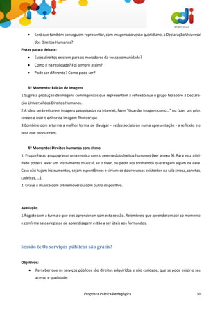 Proposta Prática Pedagógica 30
 Será que também conseguem representar, com imagens do vosso quotidiano, a Declaração Universal
dos Direitos Humanos?
Pistas para o debate:
 Esses direitos existem para os moradores da vossa comunidade?
 Como é na realidade? Foi sempre assim?
 Pode ser diferente? Como pode ser?
3º Momento: Edição de imagens
1.Sugira a produção de imagens com legendas que representem a reflexão que o grupo fez sobre a Declara-
ção Universal dos Direitos Humanos.
2.A ideia será retirarem imagens pesquisadas na Internet, fazer “Guardar imagem como…” ou fazer um print
screen e usar o editor de imagem Photoscape.
3.Combine com a turma a melhor forma de divulgar – redes sociais ou numa apresentação - a reflexão e o
post que produziram.
4º Momento: Direitos humanos com ritmo
1. Proponha ao grupo gravar uma música com o poema dos direitos humanos (Ver anexo 9). Para esta ativi-
dade poderá levar um instrumento musical, se o tiver, ou pedir aos formandos que tragam algum de casa.
Caso não hajam instrumentos, sejam espontâneos e sirvam-se dos recursos existentes na sala (mesa, canetas,
cadeiras, …).
2. Grave a musica com o telemóvel ou com outro dispositivo.
Avaliação
1.Registe com a turma o que eles aprenderam com esta sessão. Relembre o que aprenderam até ao momento
e confirme se os registos de aprendizagem estão a ser úteis aos formandos.
Sessão 6: Os serviços públicos são grátis?
Objetivos:
 Perceber que os serviços públicos são direitos adquiridos e não caridade, que se pode exigir o seu
acesso e qualidade.
 