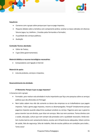 Proposta Prática Pedagógica 31
Sequência:
 Converse com o grupo sobre porque que é que se paga impostos;
 Pequeno debate sobre a temática com componente prática: analisar as taxas cobradas em diversas
faturas (agua, luz, telefone…) trazidas pelos formandos e formador;
 A qualidade dos serviços públicos;
 Avaliação
Conteúdo Técnico abordado:
 Editor de Textos;
 E-gov (Sites governamentais).
Material didático e recursos tecnológicos necessários:
 Computadores com ligação à Internet
Material de apoio:
 Lista de produtos, serviços e impostos;
Desenvolvimento da atividade:
1º Momento: Porque é que se paga impostos?
1.Converse com o grupo:
 Formador, para realizar esta atividade é muito importante que faça uma pesquisa sobre os serviços
públicos que são oferecidos em Portugal.
 Nem todos sabem mas não são somente os donos das empresas ou os trabalhadores que pagam
impostos. Toda a gente paga impostos, mesmo os desempregados. Porquê? Simplesmente porque
pagamos impostos quando adquirimos qualquer produto ou serviço. Pagamos para que o governo
possa reverter isso em direitos, quer dizer em serviços. Mas isso nem acontece. Temos direitos com
a saúde, educação, cultura que nem sempre são prestados com a qualidade necessária. Ainda exis-
tem muitos bairros sem saneamento básico, escolas sem infraestruturas adequadas, faltam centros
de saúde, falta de segurança, falta de trabalho, falta de escolas públicas em condições para todos…
Tanta coisa!
 