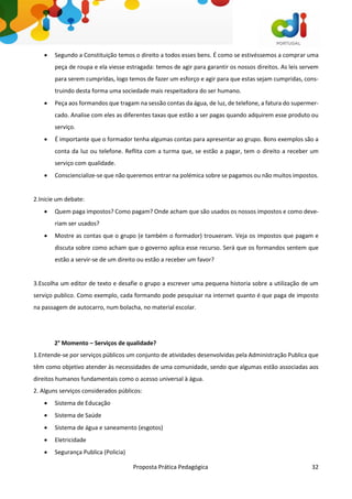 Proposta Prática Pedagógica 32
 Segundo a Constituição temos o direito a todos esses bens. É como se estivéssemos a comprar uma
peça de roupa e ela viesse estragada: temos de agir para garantir os nossos direitos. As leis servem
para serem cumpridas, logo temos de fazer um esforço e agir para que estas sejam cumpridas, cons-
truindo desta forma uma sociedade mais respeitadora do ser humano.
 Peça aos formandos que tragam na sessão contas da água, de luz, de telefone, a fatura do supermer-
cado. Analise com eles as diferentes taxas que estão a ser pagas quando adquirem esse produto ou
serviço.
 É importante que o formador tenha algumas contas para apresentar ao grupo. Bons exemplos são a
conta da luz ou telefone. Reflita com a turma que, se estão a pagar, tem o direito a receber um
serviço com qualidade.
 Consciencialize-se que não queremos entrar na polémica sobre se pagamos ou não muitos impostos.
2.Inicie um debate:
 Quem paga impostos? Como pagam? Onde acham que são usados os nossos impostos e como deve-
riam ser usados?
 Mostre as contas que o grupo (e também o formador) trouxeram. Veja os impostos que pagam e
discuta sobre como acham que o governo aplica esse recurso. Será que os formandos sentem que
estão a servir-se de um direito ou estão a receber um favor?
3.Escolha um editor de texto e desafie o grupo a escrever uma pequena historia sobre a utilização de um
serviço publico. Como exemplo, cada formando pode pesquisar na internet quanto é que paga de imposto
na passagem de autocarro, num bolacha, no material escolar.
2° Momento – Serviços de qualidade?
1.Entende-se por serviços públicos um conjunto de atividades desenvolvidas pela Administração Publica que
têm como objetivo atender às necessidades de uma comunidade, sendo que algumas estão associadas aos
direitos humanos fundamentais como o acesso universal à água.
2. Alguns serviços considerados públicos:
 Sistema de Educação
 Sistema de Saúde
 Sistema de água e saneamento (esgotos)
 Eletricidade
 Segurança Publica (Policia)
 