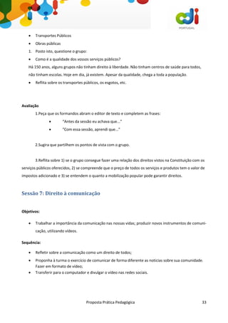 Proposta Prática Pedagógica 33
 Transportes Públicos
 Obras públicas
1. Posto isto, questione o grupo:
 Como é a qualidade dos vossos serviços públicos?
Há 150 anos, alguns grupos não tinham direito à liberdade. Não tinham centros de saúde para todos,
não tinham escolas. Hoje em dia, já existem. Apesar da qualidade, chega a toda a população.
 Reflita sobre os transportes públicos, os esgotos, etc.
Avaliação
1.Peça que os formandos abram o editor de texto e completem as frases:
 “Antes da sessão eu achava que...”
 “Com essa sessão, aprendi que...”
2.Sugira que partilhem os pontos de vista com o grupo.
3.Reflita sobre 1) se o grupo consegue fazer uma relação dos direitos vistos na Constituição com os
serviços públicos oferecidos, 2) se compreende que o preço de todos os serviços e produtos tem o valor de
impostos adicionado e 3) se entendem o quanto a mobilização popular pode garantir direitos.
Sessão 7: Direito à comunicação
Objetivos:
 Trabalhar a importância da comunicação nas nossas vidas; produzir novos instrumentos de comuni-
cação, utilizando vídeos.
Sequência:
 Refletir sobre a comunicação como um direito de todos;
 Proponha à turma o exercício de comunicar de forma diferente as noticias sobre sua comunidade.
Fazer em formato de vídeo;
 Transferir para o computador e divulgar o vídeo nas redes sociais.
 