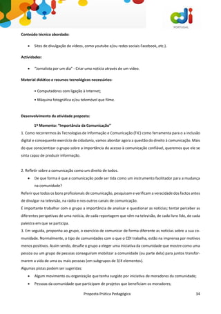 Proposta Prática Pedagógica 34
Conteúdo técnico abordado:
 Sites de divulgação de vídeos, como youtube e/ou redes sociais Facebook, etc.).
Actividades:
 “Jornalista por um dia” - Criar uma notícia através de um vídeo.
Material didático e recursos tecnológicos necessários:
• Computadores com ligação à Internet;
• Máquina fotográfica e/ou telemóvel que filme.
Desenvolvimento da atividade proposta:
1º Momento: “Importância da Comunicação”
1. Como recorrermos às Tecnologias de Informação e Comunicação (TIC) como ferramenta para o a inclusão
digital e consequente exercício de cidadania, vamos abordar agora a questão do direito à comunicação. Mais
do que conscientizar o grupo sobre a importância do acesso à comunicação confiável, queremos que ele se
sinta capaz de produzir informação.
2. Refletir sobre a comunicação como um direito de todos.
 De que forma é que a comunicação pode ser tida como um instrumento facilitador para a mudança
na comunidade?
Referir que todos os bons profissionais de comunicação, pesquisam e verificam a veracidade dos factos antes
de divulgar na televisão, na rádio e nos outros canais de comunicação.
É importante trabalhar com o grupo a importância de analisar e questionar as notícias; tentar perceber as
diferentes perspetivas de uma notícia, de cada reportagem que vêm na televisão, de cada livro lido, de cada
palestra em que se participa.
3. Em seguida, proponha ao grupo, o exercício de comunicar de forma diferente as notícias sobre a sua co-
munidade. Normalmente, o tipo de comunidades com o que o CDI trabalha, estão na imprensa por motivos
menos positivos. Assim sendo, desafie o grupo a eleger uma iniciativa da comunidade que mostre como uma
pessoa ou um grupo de pessoas conseguiram mobilizar a comunidade (ou parte dela) para juntos transfor-
marem a vida de uma ou mais pessoas (em subgrupos de 3/4 elementos).
Algumas pistas podem ser sugeridas:
 Algum movimento ou organização que tenha surgido por iniciativa de moradores da comunidade;
 Pessoas da comunidade que participam de projetos que beneficiam os moradores;
 