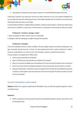 Proposta Prática Pedagógica 35
 Associações ou cooperativas que estejam a garantir a sustentabilidade de algumas famílias.
A ideia aqui é produzir essa notícia por meio de um vídeo. Pode fazer-se com uma máquina fotográfica ou
com um telemóvel que filme. Não esquecer que a informação não pode estar nas mãos de uma única pessoa,
afinal toda história tem dois ou mais lados.
É imprescindível relembrar o objetivo desta atividade: o poder da comunicação e o direito que todos temos
de comunicar e defender a nossa causa. A internet abriu o mundo para a comunicação de todos para todos.
2º Momento: “Transferir e divulgar o vídeo”
1. Após a produção do vídeo, transfira-o para o computador.
2. Divulgar o vídeo de cada grupo na página do grupo do Facebook.
3º Momento: “Avaliação”
1.Para esta avaliação continue a utilizar os Mídias. Umas das opções é pedir que cada formando grave, num
lugar reservado, durante cerca de 1 minuto, um breve depoimento sobre a sessão. Questione-os sobre o
processo, as descobertas e se a forma como você, formador, conduziu a sessão foi interessante.
2.Grave também o seu depoimento. Reflita sobre:
 Como o grupo respondeu às atividades?
 Quais os desafios que você percebeu ao trabalhar com o grupo?
 Quais os momentos do debate que você destacaria? Por que é que você escolheu esses momentos?
 Como é que você avalia às atividades propostas? O que é que precisou de acrescentar ou mudar?
 O grupo compreendeu a importância da comunicação? Está consciente da necessidade de questionar
e analisar as informações a que tem acesso por meio da comunicação? Percebe que pode ser produ-
tora de informação?
Sessão 8: Identidade na diversidade
Objetivos: Refletir com o grupo o significado de Identidade no que se refere às questões de género, racial e
orientação sexual.
Sequência:
 Refletir e questionar junto do grupo três pontos da identidade de género: género, preconceito racial
e orientação sexual;
 