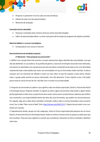 Proposta Prática Pedagógica 36
 Pesquisar e apresentar à turma cada uma das temáticas;
 Debate de cada uma das apresentações;
 Momento de avaliação.
Conteúdo técnico abordado:
 Pesquisar conteúdos pelos motores de busca online (exemplo Google);
 Editor de apresentações (Nota: se achar necessário dê formação do programa de edição escolhido)
Material didático e recursos tecnológicos:
 Computadores com acesso à Internet.
Desenvolvimento da atividade proposta:
1º Momento: “Uma pesquisa ao preconceito”
1. Refletir com o grupo sobre três assuntos, os quais representam alguns desafios das comunidades, mas que
não são debatidos na sua essência. As questões de género, racial e de orientação sexual são muito delicadas,
mas devem ser abordadas com o grupo para que eles percebam a importância de cada um ter uma identidade
respeitando toda a diversidade que existe nas comunidades em que os formandos estão inseridos. A ideia é
começar com um momento de reflexão e trazer um novo olhar no que diz respeito a estes temas. Muitas
vezes, o grupo pode mostrar-se pouco interessado, mas não desanime. O que importa é que o formador
possa mostrar outras formas de ver e de lidar com o mundo na sua diversidade.
2. Pergunte aos formandos se sabem o que significa cada uma destas expressões: Género, Preconceito Racial
e Orientação Sexual. Pergunte também se alguém já sofreu algum preconceito relacionado a algum destes
pontos (pelo bairro onde mora, ou pela forma de se vestir, entre outras características). Sabemos que é difícil,
mas mantenha a sua imparcialidade diante das falas dos seus formandos, que podem ser preconceituosas.
Em seguida, diga que a ideia desta atividade é entender melhor sobre os temas levantados nesta conversa
inicial. Ver o vídeo “Meu nome é Nadi” (link: http://vimeo.com/34217717 ). Depois discuta sobre o seu con-
teúdo com o grupo.
3. Seguidamente divida o grupo em três subgrupos. Cada um ficará responsável pela pesquisa de um tema:
Género, Preconceito Étnico e Orientação Sexual. Pode-se sortear os temas entre os grupos ou pedir para que
eles escolham. Peça para que registem os pontos que consideram relevantes na leitura realizada e debatam
sobre eles.
 