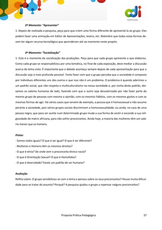 Proposta Prática Pedagógica 37
2º Momento: “Apresentar”
1. Depois de realizada a pesquisa, peça para que criem uma forma diferente de apresentá-la ao grupo. Eles
podem fazer uma animação em Editor de Apresentações, teatro, etc. Relembre que todas estas formas de-
vem ter algum recurso tecnológico que aprenderam até ao momento neste projeto.
3º Momento: “Socialização”
1. Este é o momento da socialização das produções. Peça para que cada grupo apresente o que elaborou.
Como cada grupo se responsabilizou por uma temática, no final de cada exposição, deve mediar a discussão
acerca do tema visto. É importante que o debate aconteça sempre depois de cada apresentação para que a
discussão seja o mais profunda possível. Tente fazer com que o grupo perceba que a sociedade é composta
por indivíduos diferentes uns dos outros e que isso não é um problema. O problema é quando aderimos a
um padrão social, que não respeita o multiculturalismo na nossa sociedade e, por conta deste padrão, dei-
xamos os valores humanos de lado, fazendo com que o outro seja desvalorizado por não fazer parte do
mesmo grupo de pessoas com mesma a opinião, com os mesmos hábitos, com os mesmos gostos e com as
mesmas formas de agir. Há vários casos que servem de exemplo, a pessoa que é homossexual e não assume
perante a sociedade, pois vários grupos sociais discriminam a homossexualidade; ou ainda, no caso de uma
pessoa negra, que para ser aceite num determinado grupo muda a sua forma de vestir e esconde a sua reli-
giosidade de matriz africana, para não sofrer preconceitos. Ainda hoje, a maioria das mulheres têm um salá-
rio menor que os homens.
Pistas:
· Somos todos iguais? O que é ser igual? O que é ser diferente?
· Mulheres e Homens têm os mesmos direitos?
· O que é etnia? De onde vem o preconceito étnico-racial?
· O que é Orientação Sexual? O que é Homofobia?
· O que é diversidade? Existe um padrão de ser humano?
Avaliação
Reflita sobre: O grupo sensibilizou-se com o tema e pensou sobre os seus preconceitos? Houve muita dificul-
dade para se tratar do assunto? Porquê? A pesquisa ajudou o grupo a repensar nalguns preconceitos?
 