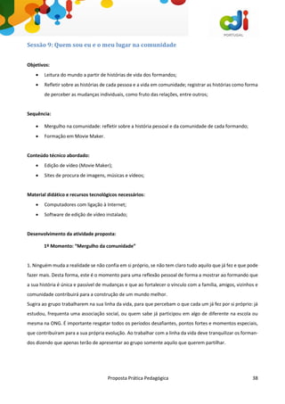 Proposta Prática Pedagógica 38
Sessão 9: Quem sou eu e o meu lugar na comunidade
Objetivos:
 Leitura do mundo a partir de histórias de vida dos formandos;
 Refletir sobre as histórias de cada pessoa e a vida em comunidade; registrar as histórias como forma
de perceber as mudanças individuais, como fruto das relações, entre outros;
Sequência:
 Mergulho na comunidade: refletir sobre a história pessoal e da comunidade de cada formando;
 Formação em Movie Maker.
Conteúdo técnico abordado:
 Edição de vídeo (Movie Maker);
 Sites de procura de imagens, músicas e vídeos;
Material didático e recursos tecnológicos necessários:
 Computadores com ligação à Internet;
 Software de edição de vídeo instalado;
Desenvolvimento da atividade proposta:
1º Momento: “Mergulho da comunidade”
1. Ninguém muda a realidade se não confia em si próprio, se não tem claro tudo aquilo que já fez e que pode
fazer mais. Desta forma, este é o momento para uma reflexão pessoal de forma a mostrar ao formando que
a sua história é única e passível de mudanças e que ao fortalecer o vínculo com a família, amigos, vizinhos e
comunidade contribuirá para a construção de um mundo melhor.
Sugira ao grupo trabalharem na sua linha da vida, para que percebam o que cada um já fez por si próprio: já
estudou, frequenta uma associação social, ou quem sabe já participou em algo de diferente na escola ou
mesma na ONG. É importante resgatar todos os períodos desafiantes, pontos fortes e momentos especiais,
que contribuíram para a sua própria evolução. Ao trabalhar com a linha da vida deve tranquilizar os forman-
dos dizendo que apenas terão de apresentar ao grupo somente aquilo que querem partilhar.
 