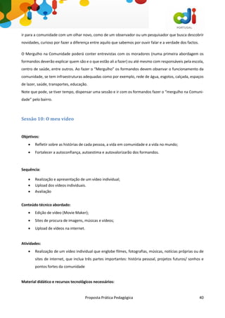 Proposta Prática Pedagógica 40
ir para a comunidade com um olhar novo, como de um observador ou um pesquisador que busca descobrir
novidades, curioso por fazer a diferença entre aquilo que sabemos por ouvir falar e a verdade dos factos.
O Mergulho na Comunidade poderá conter entrevistas com os moradores (numa primeira abordagem os
formandos deverão explicar quem são e o que estão ali a fazer) ou até mesmo com responsáveis pela escola,
centro de saúde, entre outros. Ao fazer o “Mergulho” os formandos devem observar o funcionamento da
comunidade, se tem infraestruturas adequadas como por exemplo, rede de água, esgotos, calçada, espaços
de lazer, saúde, transportes, educação.
Note que pode, se tiver tempo, dispensar uma sessão e ir com os formandos fazer o “mergulho na Comuni-
dade” pelo bairro.
Sessão 10: O meu vídeo
Objetivos:
 Refletir sobre as histórias de cada pessoa, a vida em comunidade e a vida no mundo;
 Fortalecer a autoconfiança, autoestima e autovalorizarão dos formandos.
Sequência:
 Realização e apresentação de um vídeo individual;
 Upload dos vídeos individuais.
 Avaliação
Conteúdo técnico abordado:
 Edição de vídeo (Movie Maker);
 Sites de procura de imagens, músicas e vídeos;
 Upload de vídeos na internet.
Atividades:
 Realização de um vídeo individual que englobe filmes, fotografias, músicas, notícias próprias ou de
sites de internet, que inclua três partes importantes: história pessoal, projetos futuros/ sonhos e
pontos fortes da comunidade
Material didático e recursos tecnológicos necessários:
 