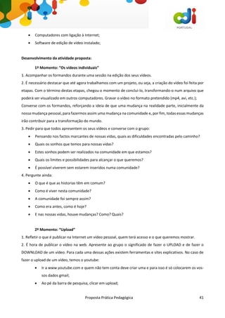 Proposta Prática Pedagógica 41
 Computadores com ligação à Internet;
 Software de edição de vídeo instalado;
Desenvolvimento da atividade proposta:
1º Momento: “Os vídeos individuais”
1. Acompanhar os formandos durante uma sessão na edição dos seus vídeos.
2. É necessário destacar que até agora trabalhamos com um projeto, ou seja, a criação do vídeo foi feita por
etapas. Com o término destas etapas, chegou o momento de conclui-lo, transformando-o num arquivo que
poderá ser visualizado em outros computadores. Gravar o vídeo no formato pretendido (mp4, avi, etc.);
Converse com os formandos, reforçando a ideia de que uma mudança na realidade parte, inicialmente da
nossa mudança pessoal, para fazermos assim uma mudança na comunidade e, por fim, todas essas mudanças
irão contribuir para a transformação do mundo.
3. Pedir para que todos apresentem os seus vídeos e converse com o grupo:
 Pensando nos factos marcantes de nossas vidas, quais as dificuldades encontradas pelo caminho?
 Quais os sonhos que temos para nossas vidas?
 Estes sonhos podem ser realizados na comunidade em que estamos?
 Quais os limites e possibilidades para alcançar o que queremos?
 É possível viverem sem estarem inseridos numa comunidade?
4. Pergunte ainda:
 O que é que as historias têm em comum?
 Como é viver nesta comunidade?
 A comunidade foi sempre assim?
 Como era antes, como é hoje?
 E nas nossas vidas, houve mudanças? Como? Quais?
2º Momento: “Upload”
1. Refletir o que é publicar na Internet um vídeo pessoal, quem terá acesso e o que queremos mostrar.
2. É hora de publicar o vídeo na web. Apresente ao grupo o significado de fazer o UPLOAD e de fazer o
DOWNLOAD de um vídeo. Para cada uma dessas ações existem ferramentas e sites explicativos. No caso de
fazer o upload de um vídeo, temos o youtube:
 Ir a www.youtube.com e quem não tem conta deve criar uma e para isso é só colocarem os vos-
sos dados gmail;
 Ao pé da barra de pesquisa, clicar em upload;
 
