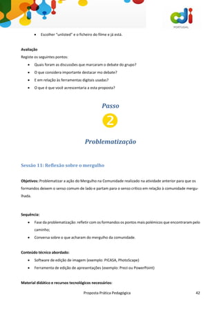 Proposta Prática Pedagógica 42
 Escolher “unlisted” e o ficheiro do filme e já está.
Avaliação
Registe os seguintes pontos:
 Quais foram as discussões que marcaram o debate do grupo?
 O que considera importante destacar mo debate?
 E em relação às ferramentas digitais usadas?
 O que é que você acrescentaria a esta proposta?
Passo
Problematização
Sessão 11: Reflexão sobre o mergulho
Objetivos: Problematizar a ação do Mergulho na Comunidade realizado na atividade anterior para que os
formandos deixem o senso comum de lado e partam para o senso crítico em relação à comunidade mergu-
lhada.
Sequência:
 Fase da problematização: refletir com os formandos os pontos mais polémicos que encontraram pelo
caminho;
 Conversa sobre o que acharam do mergulho da comunidade.
Conteúdo técnico abordado:
 Software de edição de imagem (exemplo: PICASA, PhotoScape)
 Ferramenta de edição de apresentações (exemplo: Prezi ou PowerPoint)
Material didático e recursos tecnológicos necessários:
 