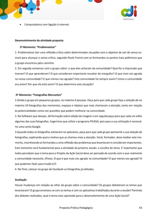 Proposta Prática Pedagógica 43
 Computadores com ligação à internet.
Desenvolvimento da atividade proposta:
1º Momento: “Problematizar”
1. Problematizar (ter uma reflexão crítica sobre determinadas situações com o objetivo de sair do senso co-
mum para alcançar o senso crítico, segundo Paulo Freire) com os formandos os pontos mais polémicos que
o grupo encontrou pelo caminho.
2. Em seguida conversar com o grupo sobre: o que eles acharam da comunidade? Qual foi a impressão que
tiveram? O que aprenderam? O que consideram importante ressaltar do mergulho? O que mais nos agrada
na nossa comunidade? O que menos nos agrada? Esta comunidade foi sempre assim? Como a comunidade
era antes? Por que ela está assim? O que determina esta situação?
2º Momento: “Fotografias Marcantes”
1.Divida o grupo em pequenos grupos, no máximo 4 pessoas. Peça para que cada grupo faça a seleção de no
máximo 10 fotografias dos momentos, espaços e objetos que mais chamaram a atenção, tanto em relação
às potencialidades como nas questões que podem melhorar na comunidade.
2. No Software que desejar, dê formação sobre edição de imagem e em seguida peça para que cada um edite
algumas das suas fotografias. Sugerimos que utilize o programa PICASA, pois para a sua utilização é necessá-
rio uma conta Google.
3.Quando todas as fotografias estiveram no aplicativo, peça para que cada grupo apresente a sua seleção de
fotografias, explicando qual o motivo que as chamou mais a atenção. Você, formador, deve mediar este mo-
mento, incentivando os formandos a uma reflexão dos problemas que levantaram e consideram importantes.
Este momento será fundamental para a atividade da próxima sessão: a escolha do tema. É importante que
todos percebam que o tema para o Projeto da Ação Social deve ser pensado de acordo com o que realmente
a comunidade necessita. (Pistas: O que é que mais vos agrada na comunidade? O que menos vos agrada? O
que podemos fazer para mudá-la?)
4. No final, colocar no grupo do facebook as fotografias já editadas.
Avaliação
Houve mudanças em relação ao olhar do grupo sobre a comunidade? Os grupos debateram os temas que
levantaram? O grupo envolveu-se com os temas e com os aplicativos trabalhados durante a sessão? Partindo
dos debates realizados, qual o tema mais apontado para o desenvolvimento de uma Ação Social?
 