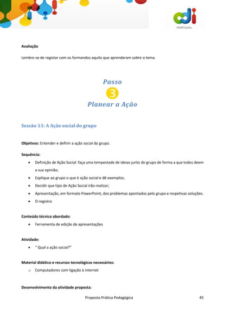Proposta Prática Pedagógica 45
Avaliação
Lembre-se de registar com os formandos aquilo que aprenderam sobre o tema.
Passo
Planear a Ação
Sessão 13: A Ação social do grupo
Objetivos: Entender e definir a ação social do grupo.
Sequência:
 Definição de Ação Social: faça uma tempestade de ideias junto do grupo de forma a que todos deem
a sua opinião;
 Explique ao grupo o que é ação social e dê exemplos;
 Decidir que tipo de Ação Social irão realizar;
 Apresentação, em formato PowerPoint, dos problemas apontados pelo grupo e respetivas soluções.
 O registro
Conteúdo técnico abordado:
 Ferramenta de edição de apresentações
Atividade:
 “ Qual a ação social?”
Material didático e recursos tecnológicos necessários:
o Computadores com ligação à internet
Desenvolvimento da atividade proposta:
 